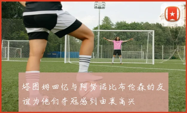 塔图姆回忆与阿努诺比布伦森的友谊为他们夺冠感到由衷高兴