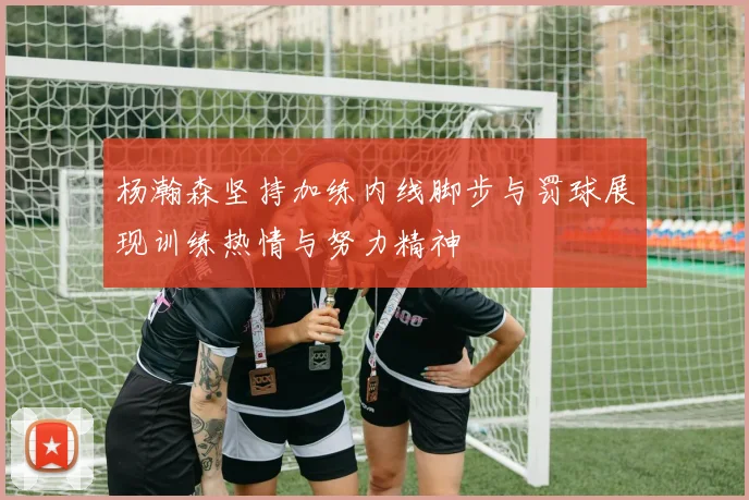 杨瀚森坚持加练内线脚步与罚球展现训练热情与努力精神