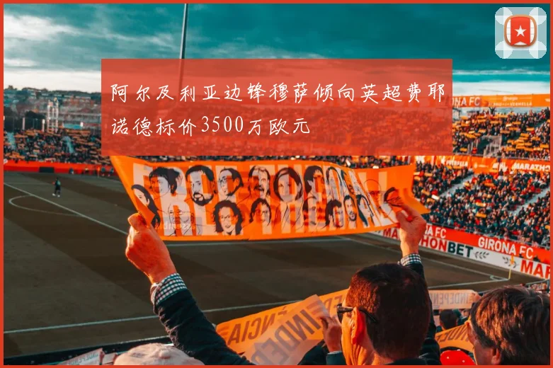 阿尔及利亚边锋穆萨倾向英超费耶诺德标价3500万欧元