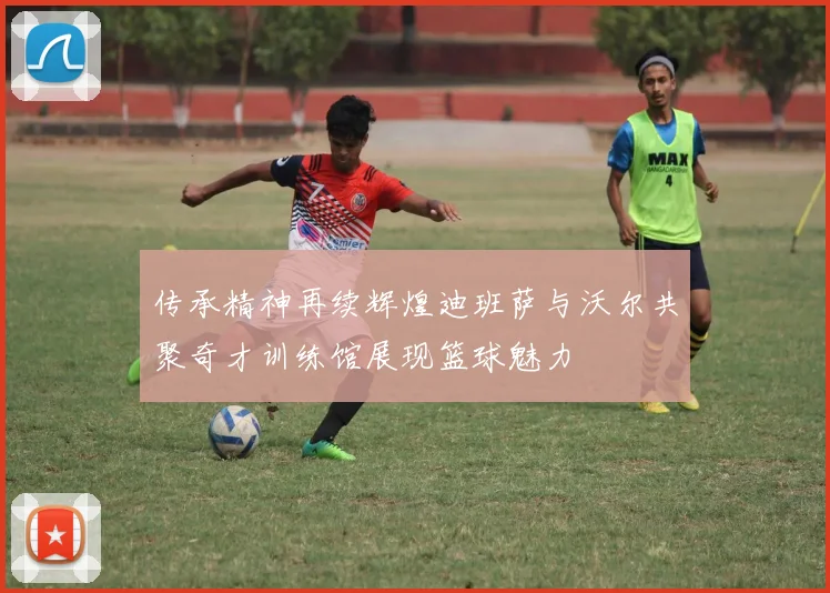 传承精神再续辉煌迪班萨与沃尔共聚奇才训练馆展现篮球魅力