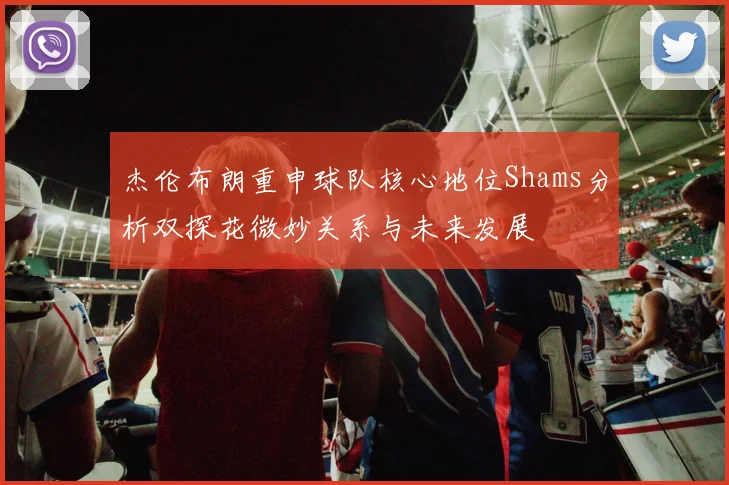 杰伦布朗重申球队核心地位Shams分析双探花微妙关系与未来发展