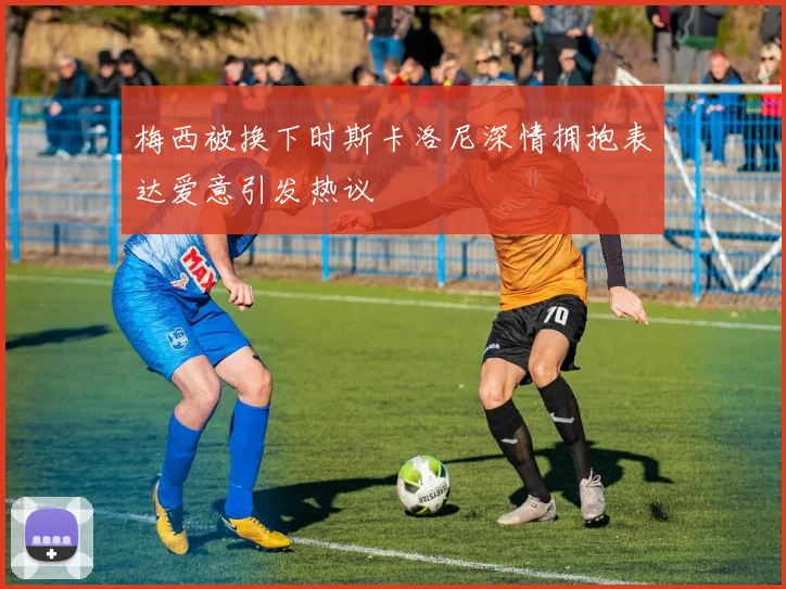 梅西被换下时斯卡洛尼深情拥抱表达爱意引发热议