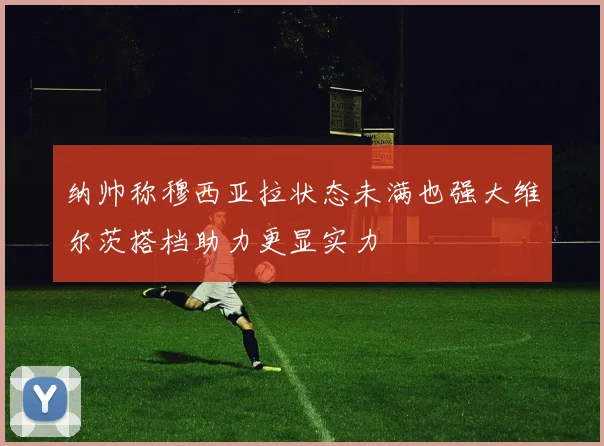 纳帅称穆西亚拉状态未满也强大维尔茨搭档助力更显实力