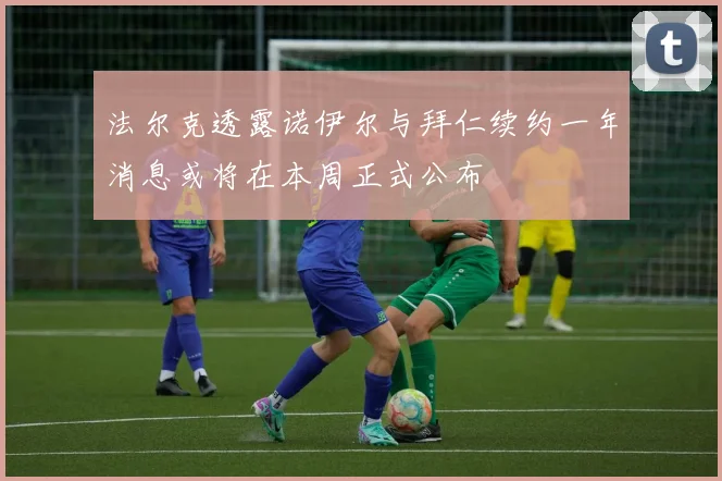 法尔克透露诺伊尔与拜仁续约一年消息或将在本周正式公布