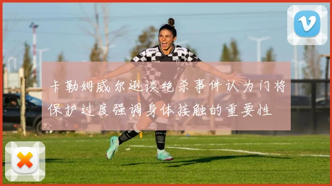 卡勒姆威尔逊谈绝杀事件认为门将保护过度强调身体接触的重要性