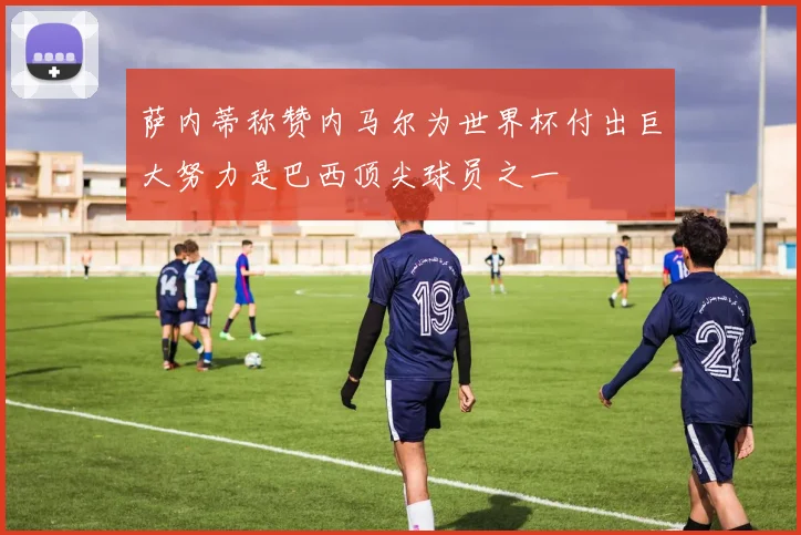 萨内蒂称赞内马尔为世界杯付出巨大努力是巴西顶尖球员之一