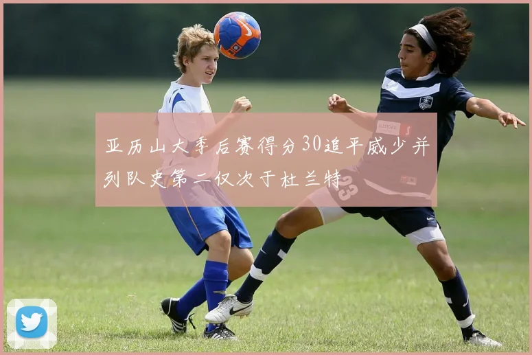 亚历山大季后赛得分30追平威少并列队史第二仅次于杜兰特