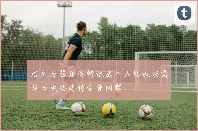 尤文与瑟尔洛特达成个人协议仍需与马竞协商转会费问题