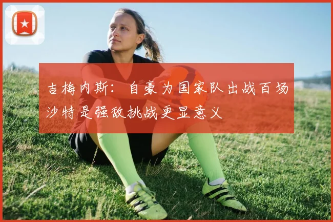 吉梅内斯：自豪为国家队出战百场沙特是强敌挑战更显意义