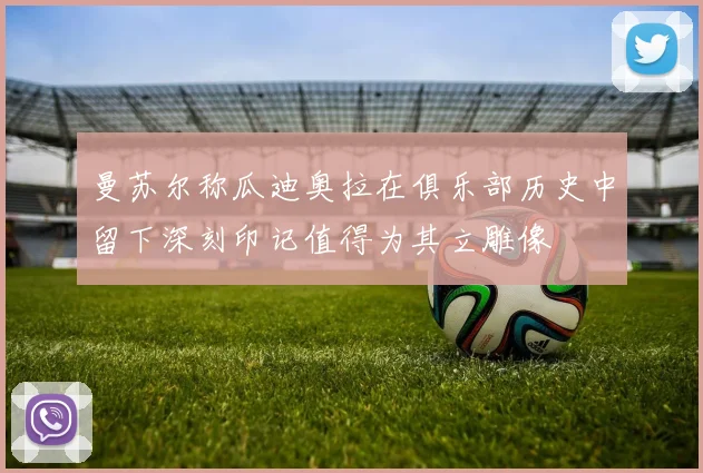 曼苏尔称瓜迪奥拉在俱乐部历史中留下深刻印记值得为其立雕像