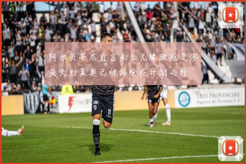 阿尔贝蒂尼直言米兰无缘欧冠是惨痛失利莱奥已被排除在计划之外